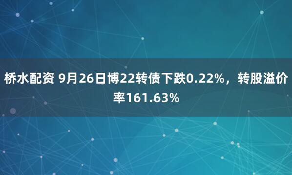 桥水配资 9月26日博22转债下跌0.22%，转股溢价率161.63%