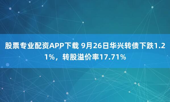 股票专业配资APP下载 9月26日华兴转债下跌1.21%，转股溢价率17.71%
