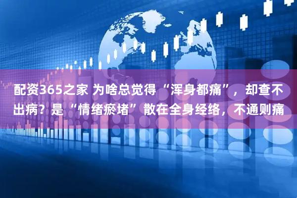 配资365之家 为啥总觉得 “浑身都痛”，却查不出病？是 “情绪瘀堵” 散在全身经络，不通则痛