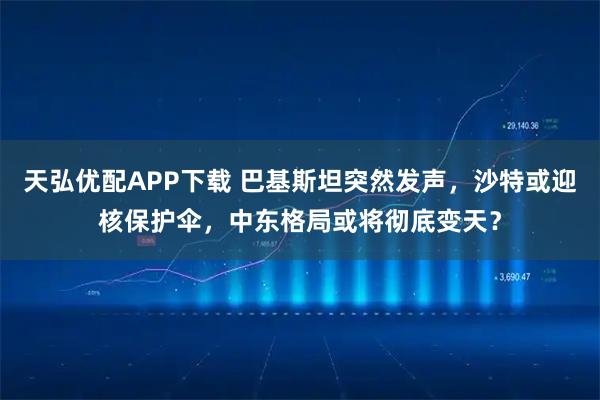 天弘优配APP下载 巴基斯坦突然发声，沙特或迎核保护伞，中东格局或将彻底变天？
