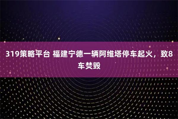 319策略平台 福建宁德一辆阿维塔停车起火，致8车焚毁