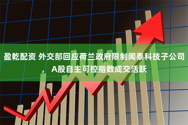 盈乾配资 外交部回应荷兰政府限制闻泰科技子公司， A股自主可控指数成交活跃