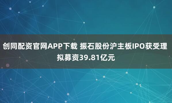 创同配资官网APP下载 振石股份沪主板IPO获受理 拟募资39.81亿元