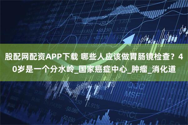 股配网配资APP下载 哪些人应该做胃肠镜检查？40岁是一个分水岭_国家癌症中心_肿瘤_消化道