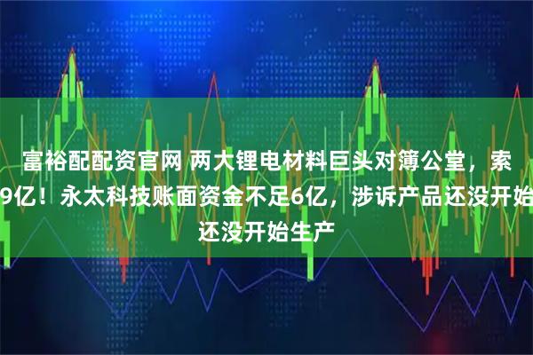 富裕配配资官网 两大锂电材料巨头对簿公堂，索赔近9亿！永太科技账面资金不足6亿，涉诉产品还没开始生产