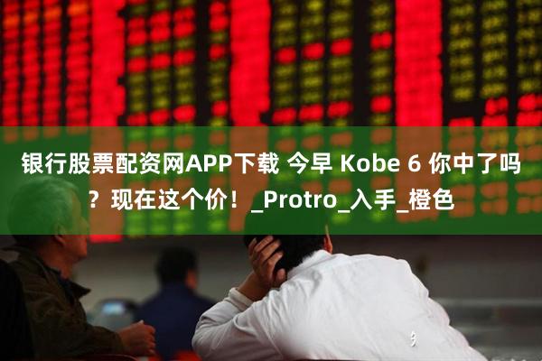 银行股票配资网APP下载 今早 Kobe 6 你中了吗?现在这个价!_Protro_入手_橙色