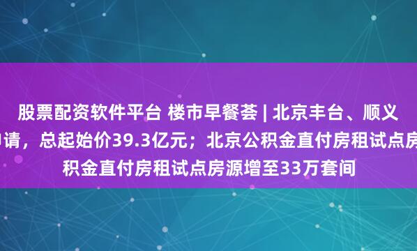 股票配资软件平台 楼市早餐荟 | 北京丰台、顺义2宗宅地挂牌预申请,总起始价39.3亿元;北京公积金直付房租试点房源增至33万套间