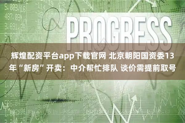 辉煌配资平台app下载官网 北京朝阳国资委13年“新房”开卖：中介帮忙排队 谈价需提前取号