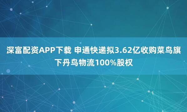 深富配资APP下载 申通快递拟3.62亿收购菜鸟旗下丹鸟物流100%股权