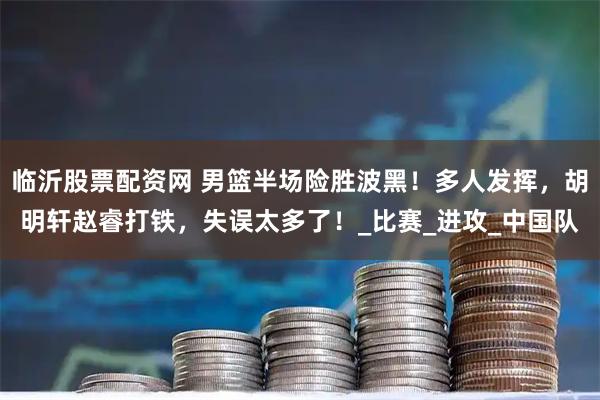 临沂股票配资网 男篮半场险胜波黑！多人发挥，胡明轩赵睿打铁，失误太多了！_比赛_进攻_中国队