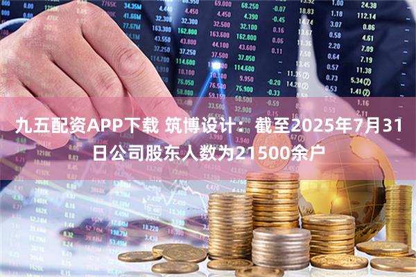 九五配资APP下载 筑博设计：截至2025年7月31日公司股东人数为21500余户