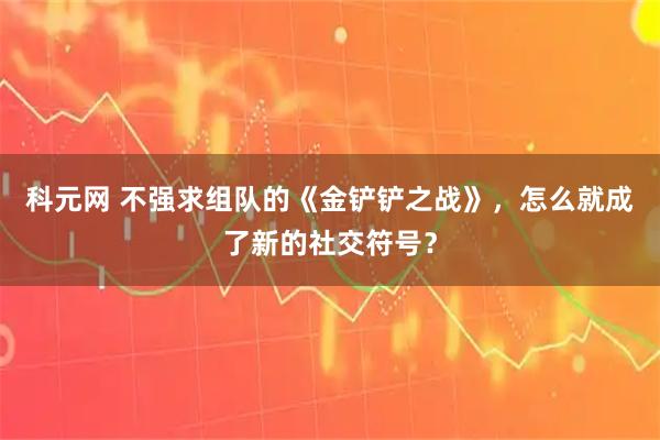 科元网 不强求组队的《金铲铲之战》，怎么就成了新的社交符号？