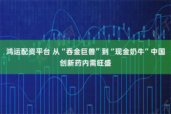 鸿运配资平台 从“吞金巨兽”到“现金奶牛”中国创新药内需旺盛