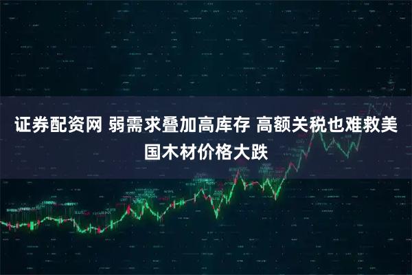 证券配资网 弱需求叠加高库存 高额关税也难救美国木材价格大跌