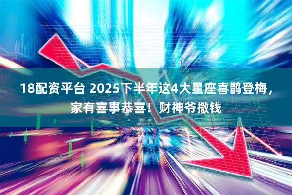 18配资平台 2025下半年这4大星座喜鹊登梅，家有喜事恭喜！财神爷撒钱