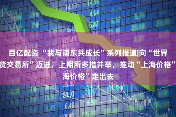 百亿配资 “我与浦东共成长”系列报道|向“世界一流期货交易所”迈进，上期所多措并举，推动“上海价格”走出去
