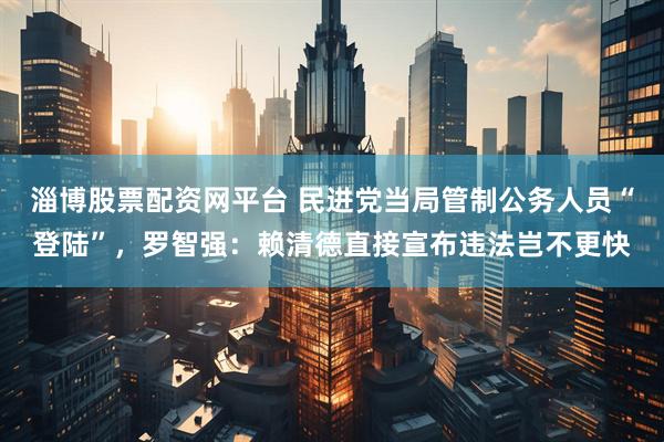 淄博股票配资网平台 民进党当局管制公务人员“登陆”，罗智强：赖清德直接宣布违法岂不更快