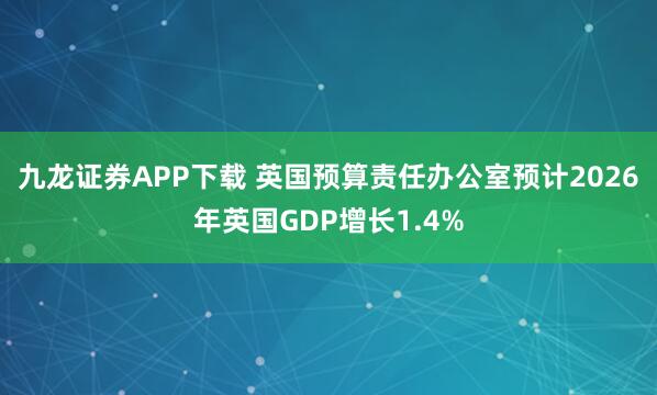 九龙证券APP下载 英国预算责任办公室预计2026年英国GDP增长1.4%