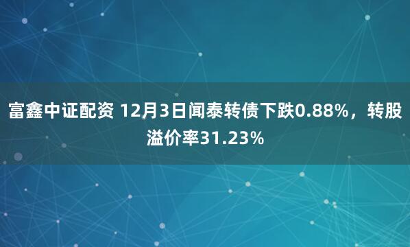 富鑫中证配资 12月3日闻泰转债下跌0.88%，转股溢价率31.23%