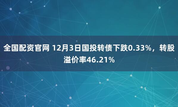 全国配资官网 12月3日国投转债下跌0.33%，转股溢价率46.21%