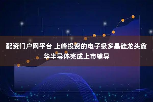 配资门户网平台 上峰投资的电子级多晶硅龙头鑫华半导体完成上市辅导