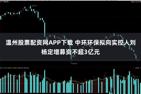 温州股票配资网APP下载 中环环保拟向实控人刘杨定增募资不超3亿元