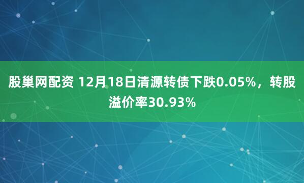 股巢网配资 12月18日清源转债下跌0.05%，转股溢价率30.93%