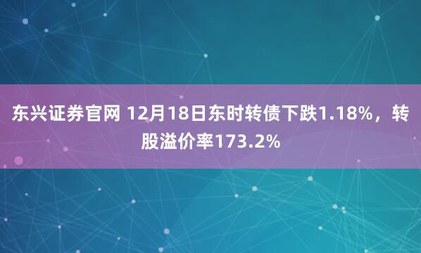 东兴证券官网 12月18日东时转债下跌1.18%，转股溢价率173.2%