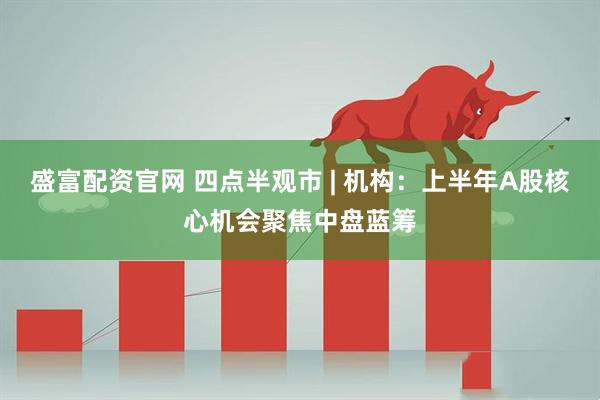 盛富配资官网 四点半观市 | 机构：上半年A股核心机会聚焦中盘蓝筹