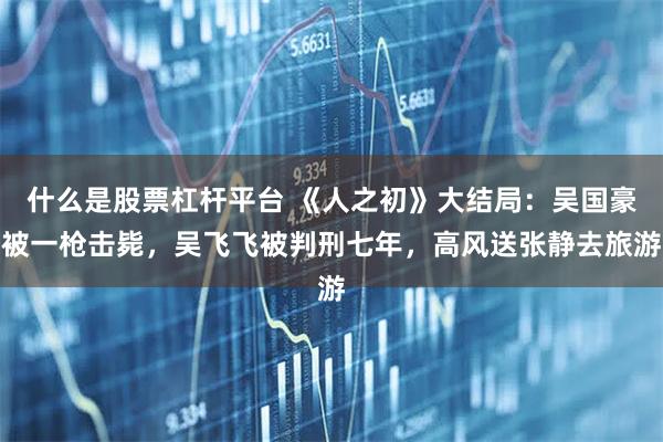 什么是股票杠杆平台 《人之初》大结局：吴国豪被一枪击毙，吴飞飞被判刑七年，高风送张静去旅游