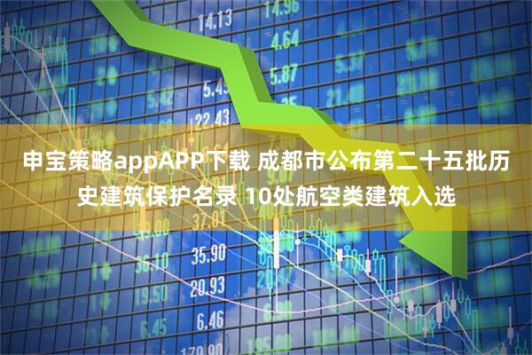 申宝策略appAPP下载 成都市公布第二十五批历史建筑保护名录 10处航空类建筑入选