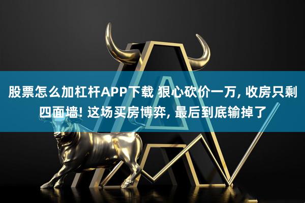 股票怎么加杠杆APP下载 狠心砍价一万, 收房只剩四面墙! 这场买房博弈, 最后到底输掉了