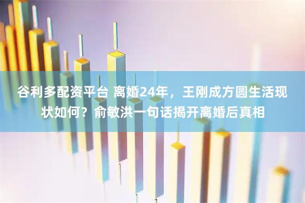 谷利多配资平台 离婚24年，王刚成方圆生活现状如何？俞敏洪一句话揭开离婚后真相