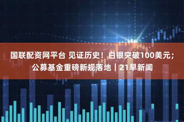 国联配资网平台 见证历史！白银突破100美元；公募基金重磅新规落地｜21早新闻