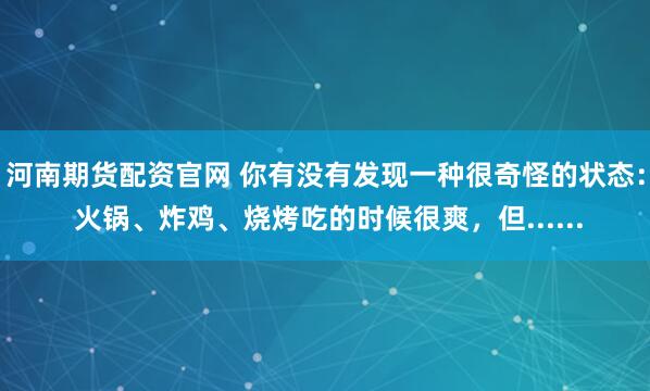 河南期货配资官网 你有没有发现一种很奇怪的状态： 火锅、炸鸡、烧烤吃的时候很爽，但......