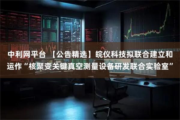 中利网平台 【公告精选】皖仪科技拟联合建立和运作“核聚变关键真空测量设备研发联合实验室”