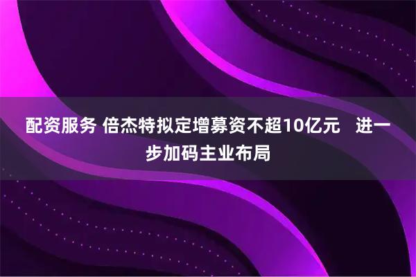 配资服务 倍杰特拟定增募资不超10亿元   进一步加码主业布局