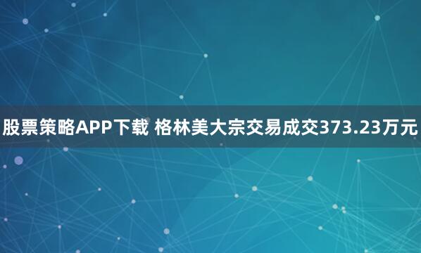 股票策略APP下载 格林美大宗交易成交373.23万元