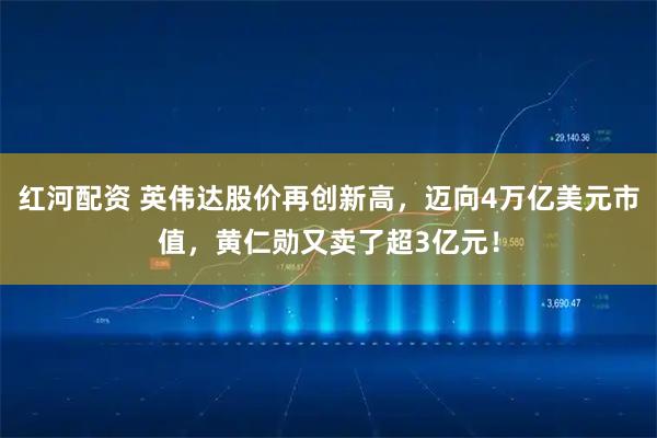 红河配资 英伟达股价再创新高，迈向4万亿美元市值，黄仁勋又卖了超3亿元！