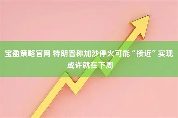 宝盈策略官网 特朗普称加沙停火可能“接近”实现 或许就在下周