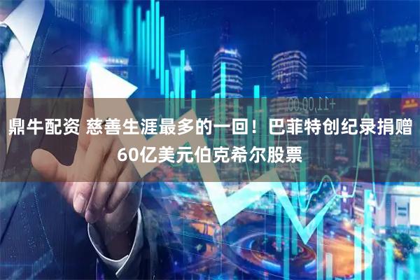 鼎牛配资 慈善生涯最多的一回！巴菲特创纪录捐赠60亿美元伯克希尔股票