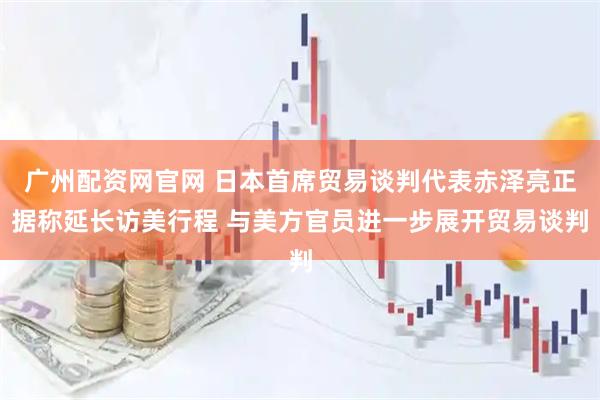 广州配资网官网 日本首席贸易谈判代表赤泽亮正据称延长访美行程 与美方官员进一步展开贸易谈判