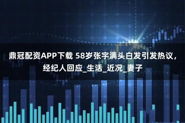 鼎冠配资APP下载 58岁张宇满头白发引发热议，经纪人回应_生活_近况_妻子