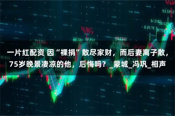 一片红配资 因“裸捐”散尽家财，而后妻离子散，75岁晚景凄凉的他，后悔吗？_蒙城_冯巩_相声