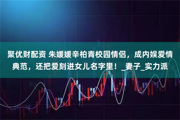 聚优财配资 朱媛媛辛柏青校园情侣，成内娱爱情典范，还把爱刻进女儿名字里！_妻子_实力派