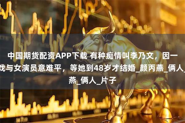中国期货配资APP下载 有种痴情叫李乃文，因一场吻戏与女演员意难平，等她到48岁才结婚_颜丙燕_俩人_片子