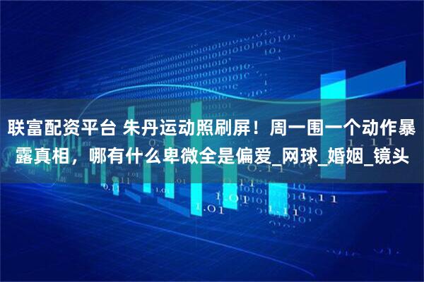 联富配资平台 朱丹运动照刷屏！周一围一个动作暴露真相，哪有什么卑微全是偏爱_网球_婚姻_镜头
