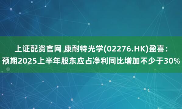 上证配资官网 康耐特光学(02276.HK)盈喜：预期2025上半年股东应占净利同比增加不少于30%