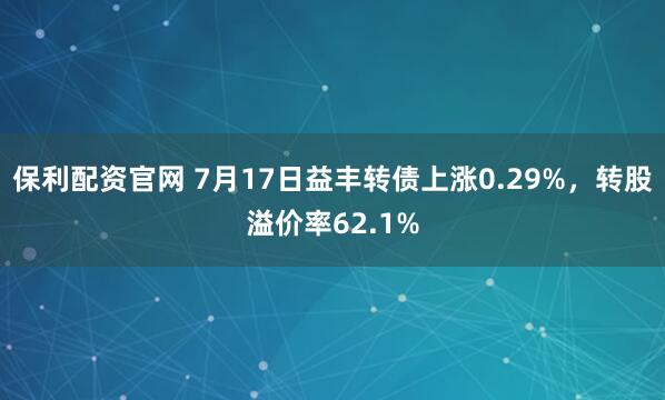 保利配资官网 7月17日益丰转债上涨0.29%，转股溢价率62.1%