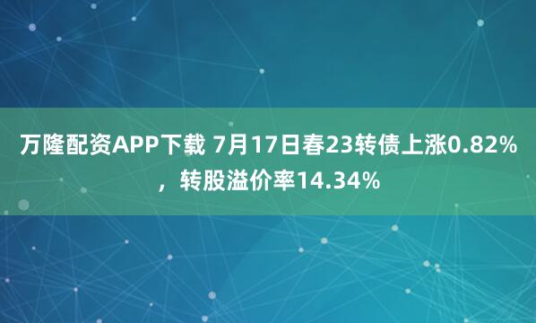 万隆配资APP下载 7月17日春23转债上涨0.82%，转股溢价率14.34%